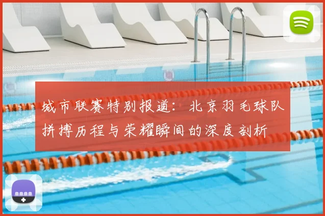 城市联赛特别报道：北京羽毛球队拼搏历程与荣耀瞬间的深度剖析