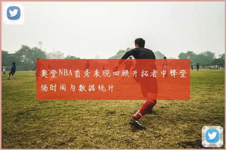 奥登NBA首秀表现回顾开拓者中锋登场时间与数据统计