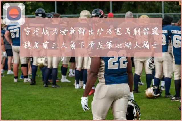 官方战力榜新鲜出炉活塞马刺雷霆稳居前三火箭下滑至第七湖人骑士表现不佳