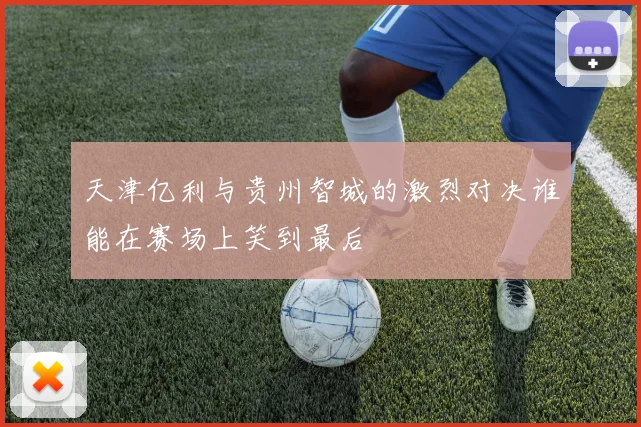 天津亿利与贵州智城的激烈对决谁能在赛场上笑到最后