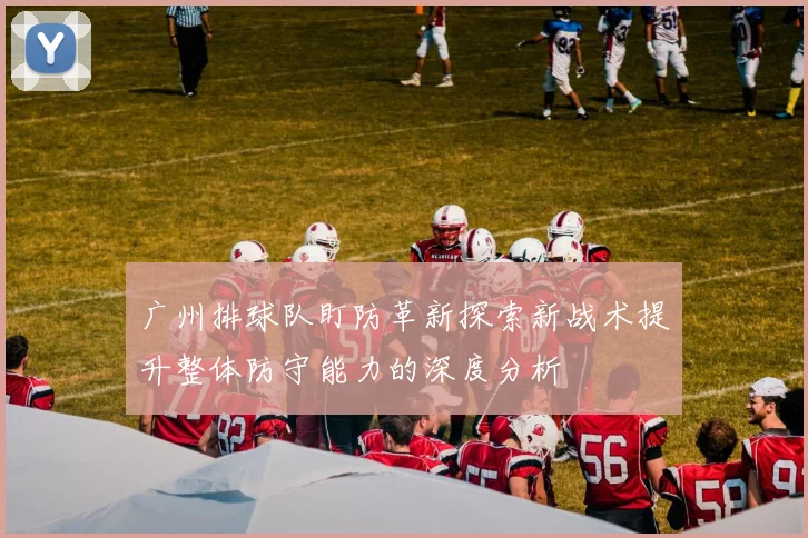 广州排球队盯防革新探索新战术提升整体防守能力的深度分析